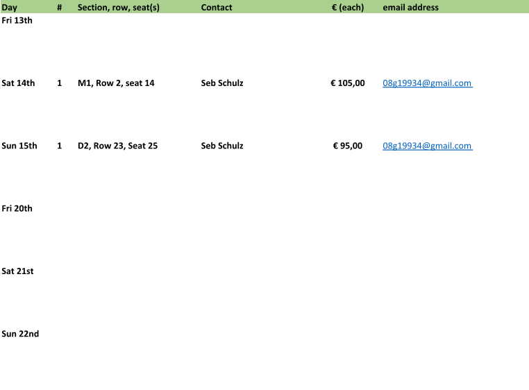 Day # Section, row, seat(s) Contact € (each) email address Fri 13th Sat 14th 1 M1, Row 2, seat 14 Seb Schulz € 105,00 08g19934@gmail.com  Sun 15th 1 D2, Row 23, Seat 25 Seb Schulz € 95,00 08g19934@gmail.com  Fri 20th Sat 21st Sun 22nd